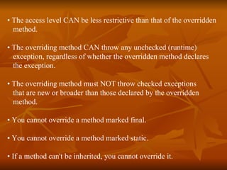 •  The access level CAN be less restrictive than that of the overridden  method. •  The overriding method CAN throw any unchecked (runtime)  exception, regardless of whether the overridden method declares  the exception. •  The overriding method must NOT throw checked exceptions  that are new or broader than those declared by the overridden  method. •  You cannot override a method marked final. •  You cannot override a method marked static. •  If a method can't be inherited, you cannot override it. 