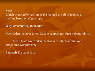 Note  Which over ridden  version of the method to call is decided at  runtime  based on  object  type. Why Overridden Methods? Overridden methods allow Java to support run-time polymorphism. A call to an overridden method is resolved at run time,  rather than compile time. Example  Dispatch.java 