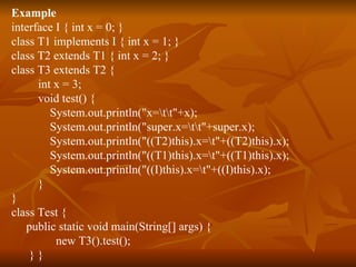 Example interface I { int x = 0; }  class T1 implements I { int x = 1; }  class T2 extends T1 { int x = 2; }  class T3 extends T2 {  int x = 3;  void test() {  System.out.println("x=\t\t"+x);  System.out.println("super.x=\t\t"+super.x);  System.out.println("((T2)this).x=\t"+((T2)this).x);  System.out.println("((T1)this).x=\t"+((T1)this).x);  System.out.println("((I)this).x=\t"+((I)this).x);  }  }  class Test {  public static void main(String[] args) {  new T3().test();  } }  