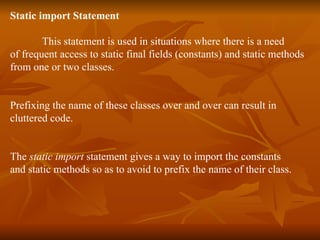 Static import Statement This statement is used in  situations where there is a need  of frequent access to static final fields (constants) and static methods  from one or two classes.  Prefixing the name of these classes over and over can result in  cluttered code.  The  static import  statement gives a way to import the constants  and static methods so as to avoid to prefix the name of their class. 