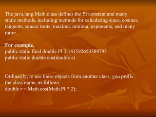 The java.lang.Math class defines the PI constant and many  static methods, including methods for calculating sines, cosines,  tangents, square roots, maxima, minima, exponents, and many  more.  For example,   public static final double PI 3.141592653589793  public static double cos(double a)  Ordinarily, to use these objects from another class, you prefix  the class name, as follows.  double r = Math.cos(Math.PI * 2); 