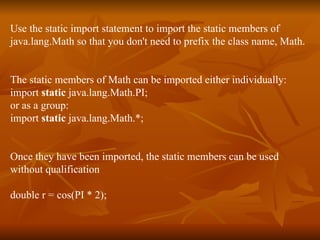 Use the static import statement to import the static members of  java.lang.Math so that you don't need to prefix the class name, Math.  The static members of Math can be imported either individually:  import  static  java.lang.Math.PI; or as a group:  import  static  java.lang.Math.*;  Once they have been imported, the static members can be used  without qualification  double r = cos(PI * 2);  