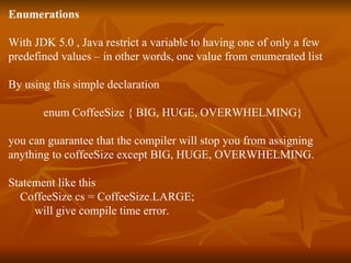 Enumerations With JDK 5.0 , Java restrict a variable to having one of only a few  predefined values – in other words, one value from enumerated list By using this simple declaration  enum CoffeeSize { BIG, HUGE, OVERWHELMING} you can guarantee that the compiler will stop you from assigning  anything to coffeeSize except BIG, HUGE, OVERWHELMING. Statement like this  CoffeeSize cs = CoffeeSize.LARGE; will give compile time error. 