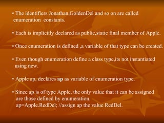 •  The identifiers Jonathan,GoldenDel and so on are called  enumeration  constants. •  Each is implicitly declared as public,static final member of Apple. •  Once enumeration is defined ,a variable of that type can be created. •  Even though enumeration define a class type,its not instantiated using new. •  Apple ap, declares  ap  as variable of enumeration type. •  Since ap is of type Apple, the only value that it can be assigned are those defined by enumeration. ap=Apple.RedDel; //assign ap the value RedDel. 