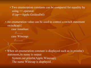•  Two enumeration constants can be compared for equality by  using == operator. if (ap==Apple.GoldenDel) •  An enumeration value can be used to control a switch statement switch(ap){ case Jonathan: //…… case Winesap: //……. } •  When an enumeration constant is displayed such as in println()  statement,its name is output System.out.println(Apple.Winesap); The name Winesap is displayed. 