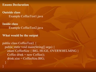 Enums Declaration Outside class   Example CoffeeTest1.java Inside class   Example CoffeeTest2.java What would be the output public class CoffeeTest1 { public static void main(String[] args) { enum CoffeeSize { BIG, HUGE, OVERWHELMING } Coffee drink = new Coffee(); drink.size = CoffeeSize.BIG; } } 