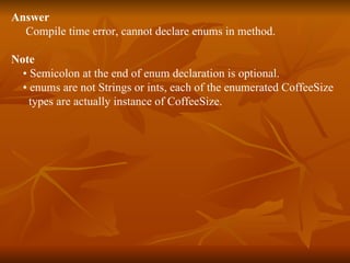 Answer Compile time error, cannot declare enums in method. Note   •  Semicolon at the end of enum declaration is optional. •  enums are not Strings or ints, each of the enumerated CoffeeSize  types are actually instance of CoffeeSize.  