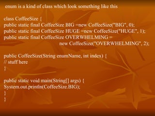 enum is a kind of class which look something like this class CoffeeSize { public static final CoffeeSize BIG =new CoffeeSize("BIG", 0); public static final CoffeeSize HUGE =new CoffeeSize("HUGE", 1); public static final CoffeeSize OVERWHELMING = new CoffeeSize("OVERWHELMING", 2); public CoffeeSize(String enumName, int index) { // stuff here } public static void main(String[] args) { System.out.println(CoffeeSize.BIG); } } 
