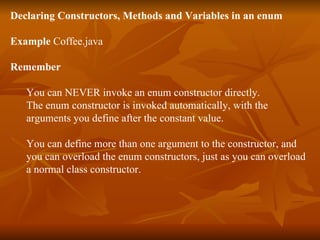 Declaring Constructors, Methods and Variables in an enum Example  Coffee.java Remember You can NEVER invoke an enum constructor directly.  The enum constructor is invoked automatically, with the  arguments you define after the constant value. You can define more than one argument to the constructor, and  you can overload the enum constructors, just as you can overload  a normal class constructor. 
