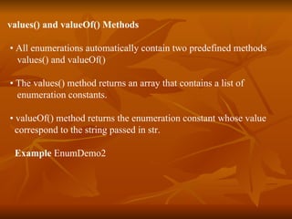 values() and valueOf() Methods •  All enumerations automatically contain two predefined methods values() and valueOf() •  The values() method returns an array that contains a list of  enumeration constants. •  valueOf() method returns the enumeration constant whose value  correspond to the string passed in str. Example  EnumDemo2 