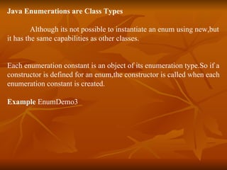 Java Enumerations are Class Types Although its not possible to instantiate an enum using new,but  it has the same capabilities as other classes. Each enumeration constant is an object of its enumeration type.So if a  constructor is defined for an enum,the constructor is called when each enumeration constant is created. Example  EnumDemo3  