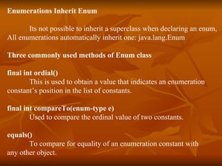Enumerations Inherit Enum Its not possible to inherit a superclass when declaring an enum, All enumerations automatically inherit one: java.lang.Enum Three commonly used methods of Enum class final int ordial() This is used to obtain a value that indicates an enumeration  constant’s position in the list of constants. final int compareTo(enum-type e) Used to compare the ordinal value of two constants. equals() To compare for equality of an enumeration constant with  any other object. 