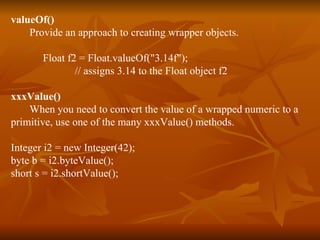valueOf() Provide an approach to creating wrapper objects. Float f2 = Float.valueOf("3.14f"); // assigns 3.14 to the Float object f2 xxxValue() When you need to convert the value of a wrapped numeric to a  primitive, use one of the many xxxValue() methods. Integer i2 = new Integer(42);  byte b = i2.byteValue(); short s = i2.shortValue(); 