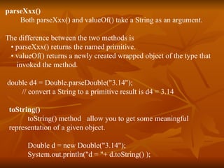 parseXxx() Both parseXxx() and valueOf() take a String as an argument. The difference between the two methods is •  parseXxx() returns the named primitive. •  valueOf() returns a newly created wrapped object of the type that  invoked the method. double d4 = Double.parseDouble("3.14"); // convert a String to a primitive result is d4 = 3.14 toString() toString() method  allow you to get some meaningful  representation of a given object. Double d = new Double("3.14"); System.out.println("d = "+ d.toString() ); 