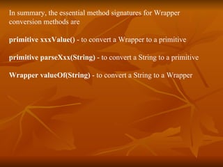 In summary, the essential method signatures for Wrapper  conversion methods are primitive xxxValue()  - to convert a Wrapper to a primitive primitive parseXxx(String)  - to convert a String to a primitive Wrapper valueOf(String)  - to convert a String to a Wrapper 