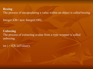 Boxing The process of encapsulating a value within an object is called boxing. Integer iOb= new Integer(100); Unboxing The process of extracting avalue from a type wrapper is called  unboxing.  int i = iOb.intValue(); 