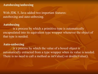 Autoboxing/unboxing With JDK 5, Java added two important features: autoboxing and auto-unboxing. Autoboxing  is a process by which a primitive type is automatically encapsulated into its equivalent type wrapper whenever the object of  that type is needed. Auto-unboxing   is a process by which the value of a boxed object is  automatically extracted from a type wrapper when its value is needed. There is no need to call a method as intValue() or doubleValue(). 