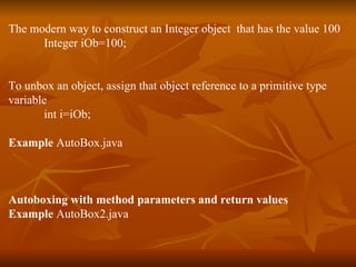 The modern way to construct an Integer object  that has the value 100 Integer iOb=100; To unbox an object, assign that object reference to a primitive type  variable int i=iOb; Example  AutoBox.java Autoboxing with method parameters and return values Example  AutoBox2.java 