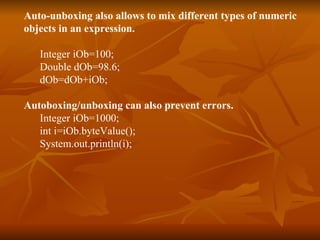 Auto-unboxing also allows to mix different types of numeric  objects in an expression. Integer iOb=100; Double dOb=98.6; dOb=dOb+iOb; Autoboxing/unboxing can also prevent errors. Integer iOb=1000; int i=iOb.byteValue(); System.out.println(i); 