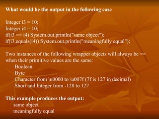 What would be the output in the following case Integer i3 = 10; Integer i4 = 10; if(i3 == i4) System.out.println("same object"); if(i3.equals(i4)) System.out.println("meaningfully equal"); Two instances of the following wrapper objects will always be ==  when their primitive values are the same: Boolean Byte Character from \u0000 to \u007f (7f is 127 in decimal) Short and Integer from -128 to 127 This example produces the output: same object meaningfully equal 