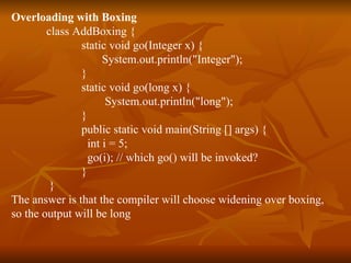 Overloading with Boxing class AddBoxing { static void go(Integer x) {  System.out.println("Integer");  } static void go(long x) {  System.out.println("long");  } public static void main(String [] args) {   int i = 5; go(i); // which go() will be invoked? } } The answer is that the compiler will choose widening over boxing,  so the output will be long 