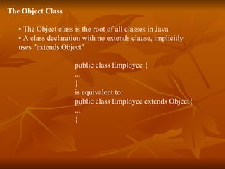 The Object Class   •  The Object class is the root of all classes in Java •  A class declaration with no extends clause, implicitly  uses "extends Object"  public class Employee { ... } is equivalent to: public class Employee extends Object{ ... } 
