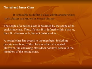 Nested and Inner Class It is possible to define a class within another class; such classes are known as  nested classes . The scope of a nested class is bounded by the scope of its  enclosing class. Thus, if class B is defined within class A,  then B is known to A, but not outside of A. A nested class has access to the members, including  private members, of the class in which it is nested.  However, the enclosing class does not have access to the  members of the nested class.   
