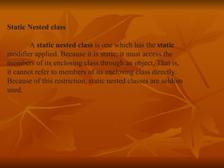 Static Nested class A  static nested class  is one which has the  static  modifier applied. Because it is static, it must access the  members of its enclosing class through an object. That is,  it cannot refer to members of its enclosing class directly.  Because of this restriction, static nested classes are seldom  used. 