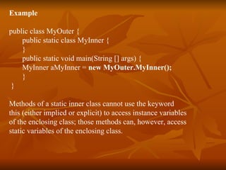 Example public class MyOuter { public static class MyInner { } public static void main(String [] args) { MyInner aMyInner =  new MyOuter.MyInner(); } } Methods of a static inner class cannot use the keyword  this (either implied or explicit) to access instance variables  of the enclosing class; those methods can, however, access  static variables of the enclosing class.   