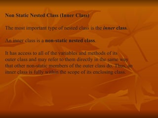 Non Static Nested Class (Inner Class) The most important type of nested class is the  inner  class .  An inner class is a  non-static nested class .  It has access to all of the variables and methods of its  outer class and may refer to them directly in the same way  that other non-static members of the outer class do. Thus, an  inner class is fully within the scope of its enclosing class. 