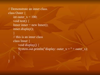 // Demonstrate an inner class. class Outer { int outer_x = 100; void test() { Inner inner = new Inner(); inner.display(); } // this is an inner class class Inner { void display() { System.out.println("display: outer_x = " + outer_x); } } } 
