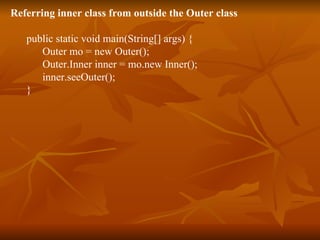 Referring inner class from outside the Outer class public static void main(String[] args) { Outer mo = new Outer();  Outer.Inner inner = mo.new Inner(); inner.seeOuter(); } 