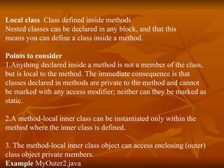 Local class   Class defined inside methods Nested classes can be declared in any block, and that this  means you can define a class inside a method. Points to consider 1.Anything declared inside a method is not a member of the class,  but is local to the method. The immediate consequence is that  classes declared in methods are private to the method and cannot  be marked with any access modifier; neither can they be marked as  static. 2.A method-local inner class can be instantiated only within the  method where the inner class is defined. 3. The method-local inner class object can access enclosing (outer)  class object private members. Example  MyOuter2.java 