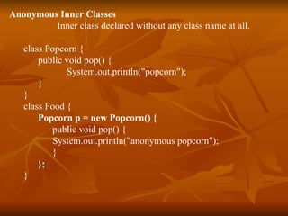 Anonymous Inner Classes Inner class declared without any class name at all. class Popcorn { public void pop() { System.out.println("popcorn"); } } class Food { Popcorn p = new Popcorn() { public void pop() { System.out.println("anonymous popcorn"); } }; } 