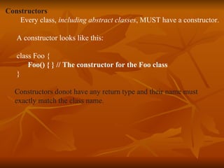 Constructors Every class,  including abstract classes , MUST have a constructor. A constructor looks like this: class Foo { Foo() { } // The constructor for the Foo class } Constructors donot have any return type and their name must  exactly match   the class name. 