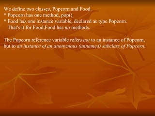 We define two classes, Popcorn and Food. * Popcorn has one method, pop(). * Food has one instance variable, declared as type Popcorn.  That's it for Food,Food has  no  methods. The Popcorn reference variable refers  not  to an instance of Popcorn,  but to  an instance of an anonymous (unnamed) subclass of Popcorn . 