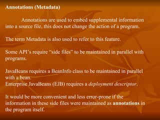 Annotations (Metadata) Annotations are used to embed supplemental information into a source file, this does not change the action of a program. The term Metadata is also used to refer to this feature. Some API’s require “side files” to be maintained in parallel with  programs.  JavaBeans requires a BeanInfo class to be maintained in parallel  with a bean.  Enterprise JavaBeans (EJB) requires a  deployment descriptor .  It would be more convenient and less error-prone if the  information in these side files were maintained as  annotations  in the program itself.  