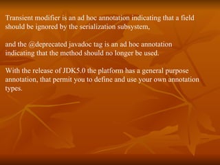 Transient modifier is an ad hoc annotation indicating that a field  should be ignored by the serialization subsystem,  and the @deprecated javadoc tag is an ad hoc annotation  indicating that the method should no longer be used.  With the release of JDK5.0 the platform has a general purpose  annotation, that permit you to define and use your own annotation  types. 