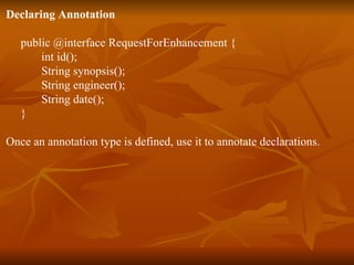 Declaring Annotation public @interface RequestForEnhancement {  int id();  String synopsis();  String engineer();  String date();  }  Once an annotation type is defined, use it to annotate declarations.  