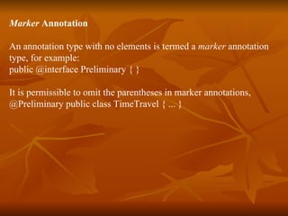 Marker  Annotation An annotation type with no elements is termed a  marker  annotation  type, for example:  public @interface Preliminary { }  It is permissible to omit the parentheses in marker annotations,  @Preliminary public class TimeTravel { ... }  