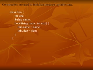 Constructors are used to initialize instance variable state. class Foo { int size; String name; Foo(String name, int size) { this.name = name; this.size = size; } } 