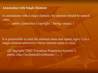 Annotation with Single Element In annotations with a single element, the element should be named  value,  public @interface Copyright { String value(); }  It is permissible to omit the element name and equals sign (=) in a  single-element annotation whose element name is value, @Copyright("2002 Yoyodyne Propulsion Systems")  public class OscillationOverthruster { ... }  