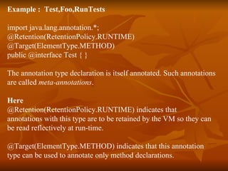 Example :  Test,Foo,RunTests import java.lang.annotation.*; @Retention(RetentionPolicy.RUNTIME)  @Target(ElementType.METHOD)  public @interface Test { }  The annotation type declaration is itself annotated. Such annotations  are called  meta-annotations . Here @Retention(RetentionPolicy.RUNTIME) indicates that  annotations with this type are to be retained by the VM so they can  be read reflectively at run-time.  @Target(ElementType.METHOD) indicates that this annotation  type can be used to annotate only method declarations.  