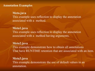 Annotation Examples Meta.java This example uses reflection to display the annotation associated with a  method. Meta1.java This example uses reflection to display the annotation associated with a  method having arguments. Meta2.java This example demonstrate how to obtain all annotations That have RUNTIME retention that are associated with an item. Meta3.java This example demonstrate the use of default values in an  annotation. 