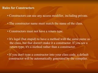 Rules for Constructors •  Constructors can use any access modifier, including private. •  The constructor name must match the name of the class. •  Constructors must not have a return type. •  It's legal (but stupid) to have a method with the same name as  the class, but that doesn't make it a constructor. If you see a  return type, it's a method rather than a constructor. •  If you don't type a constructor into your class code, a default  constructor will be automatically generated by the compiler. 