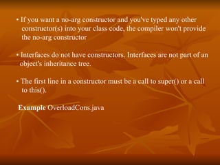 •  If you want a no-arg constructor and you've typed any other constructor(s) into your class code, the compiler won't provide the no-arg constructor •  Interfaces do not have constructors. Interfaces are not part of an  object's inheritance tree. •  The first line in a constructor must be a call to super() or a call to this(). Example  OverloadCons.java 
