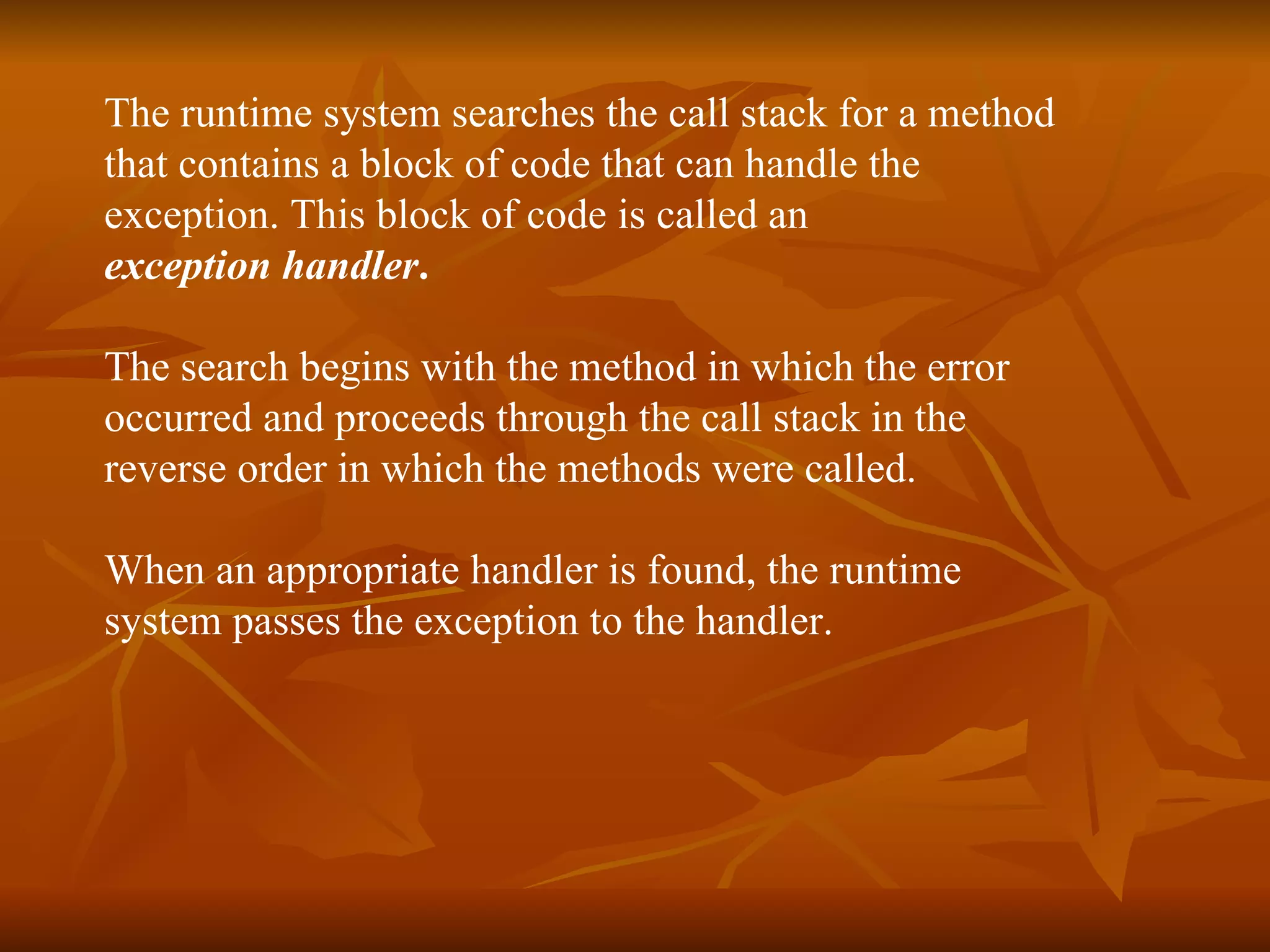 The runtime system searches the call stack for a method  that contains a block of code that can handle the  exception. This block of code is called an  exception handler . The search begins with the method in which the error  occurred and proceeds through the call stack in the  reverse order in which the methods were called.   When an appropriate handler is found, the runtime  system passes the exception to the handler. 