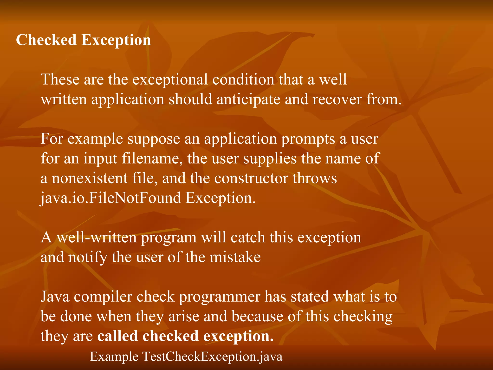 Checked Exception   These are the exceptional condition that a well  written application should anticipate and recover from. For example suppose an application prompts a user  for an input filename, the user supplies the name of  a nonexistent file, and the constructor throws  java.io.FileNotFound Exception.  A well-written program will catch this exception  and notify the user of the mistake  Java compiler check programmer has stated what is to  be done when they arise and because of this checking  they are  called checked exception. Example TestCheckException.java 