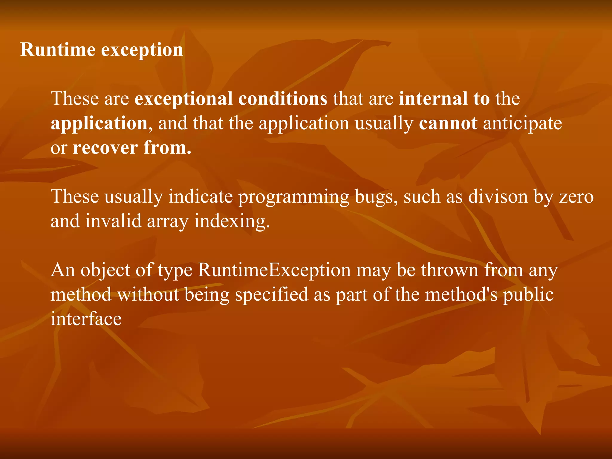Runtime exception These are  exceptional conditions  that are  internal to  the  application , and that the application usually  cannot  anticipate  or  recover from.   These usually indicate programming bugs, such as divison by zero  and invalid array indexing. An object of type RuntimeException may be thrown from any  method without being specified as part of the method's public  interface 
