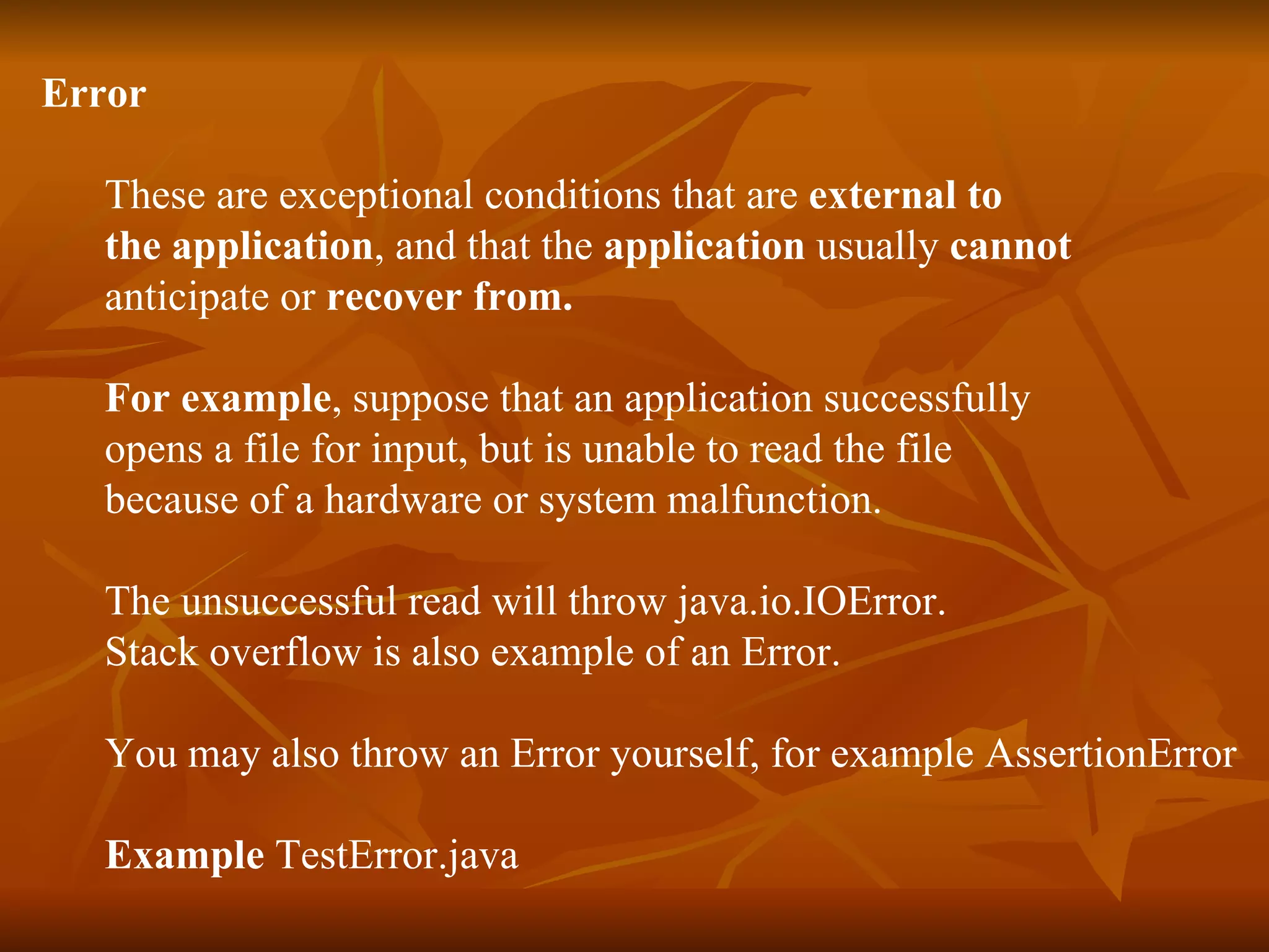 Error   These are exceptional conditions that are  external to  the application , and that the  application  usually  cannot   anticipate or  recover from. For example , suppose that an application successfully  opens a file for input, but is unable to read the file  because of a hardware or system malfunction.  The unsuccessful read will throw java.io.IOError. Stack overflow is also example of an Error. You may also throw an Error yourself, for example AssertionError Example  TestError.java 